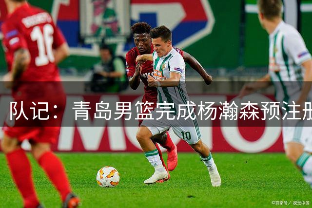 队记：青岛男篮完成杨瀚森预注册 但盼他在NBA打出一片天